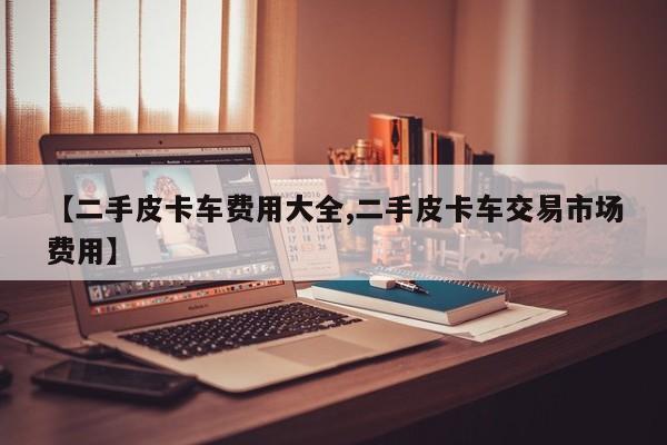 【二手皮卡车费用大全,二手皮卡车交易市场费用】