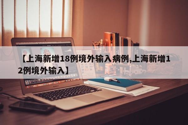 【上海新增18例境外输入病例,上海新增12例境外输入】