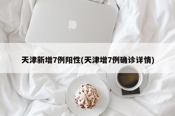 天津新增7例阳性(天津增7例确诊详情)