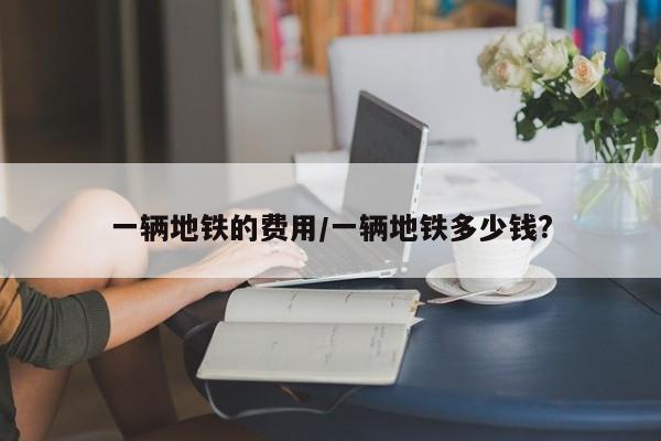 一辆地铁的费用/一辆地铁多少钱?